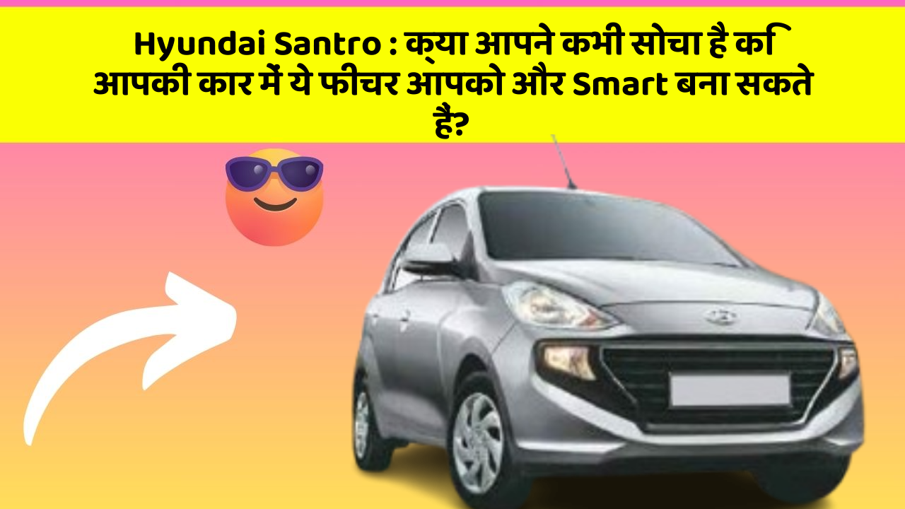 Hyundai Santro:क्या आपने कभी सोचा है कि आपकी कार में ये फीचर आपको और Smart बना सकते हैं?
